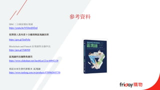 參考資料
IBM 三分鐘搞懂區塊鏈
https://youtu.be/N5lJm4j9ZmI
從開發人員角度十分鐘理解區塊鏈技術
https://goo.gl/XmPzSe
Blockchain and Fintech 區塊鏈與金融科技
https://goo.gl/35d6NH
區塊鏈科技趨勢與應用
https://www.slideshare.net/JacobLee12/ss-60042138
寫給未來社會的新帳本 區塊鏈
https://www.tenlong.com.tw/products/9789865695750
 
