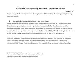 1 
 
©2020 TechIPm, LLC All Rights Reserved http://www.techipm.com/ 
 
Blockchain Interoperability Innovation Insights from Patents
Alex G. Lee1
Patents are a good information resource for obtaining the state of the art of blockchain interoperability technology
innovation insights.
I. Blockchain Interoperability Technology Innovation Status
Patents that specifically describe the major blockchain interoperability technologies are a good indicator of the
blockchain interoperability innovations in a specific innovation entity. To find blockchain interoperability
technology innovation status, patent applications in the USPTO as of June 15, 2020 that specifically describe the
major blockchain interoperability technologies are searched and reviewed. 28 published patent applications that are
related to the key blockchain interoperability technology innovation are selected for detail analysis.
Following figure shows blockchain interoperability patent application landscape with respect to the innovation
entity. As shown in the figure, the key blockchain interoperability innovation entities are Alibaba Group,
Accenture, IBM, JPMorgan Chase Bank, Blockstream Co., Intel, Salesforce, Paypal, and Infineon Technology.
                                                            
1
Alex G. Lee, Ph.D Esq., is a CTO and patent attorney at TechIPm, LLC.
 