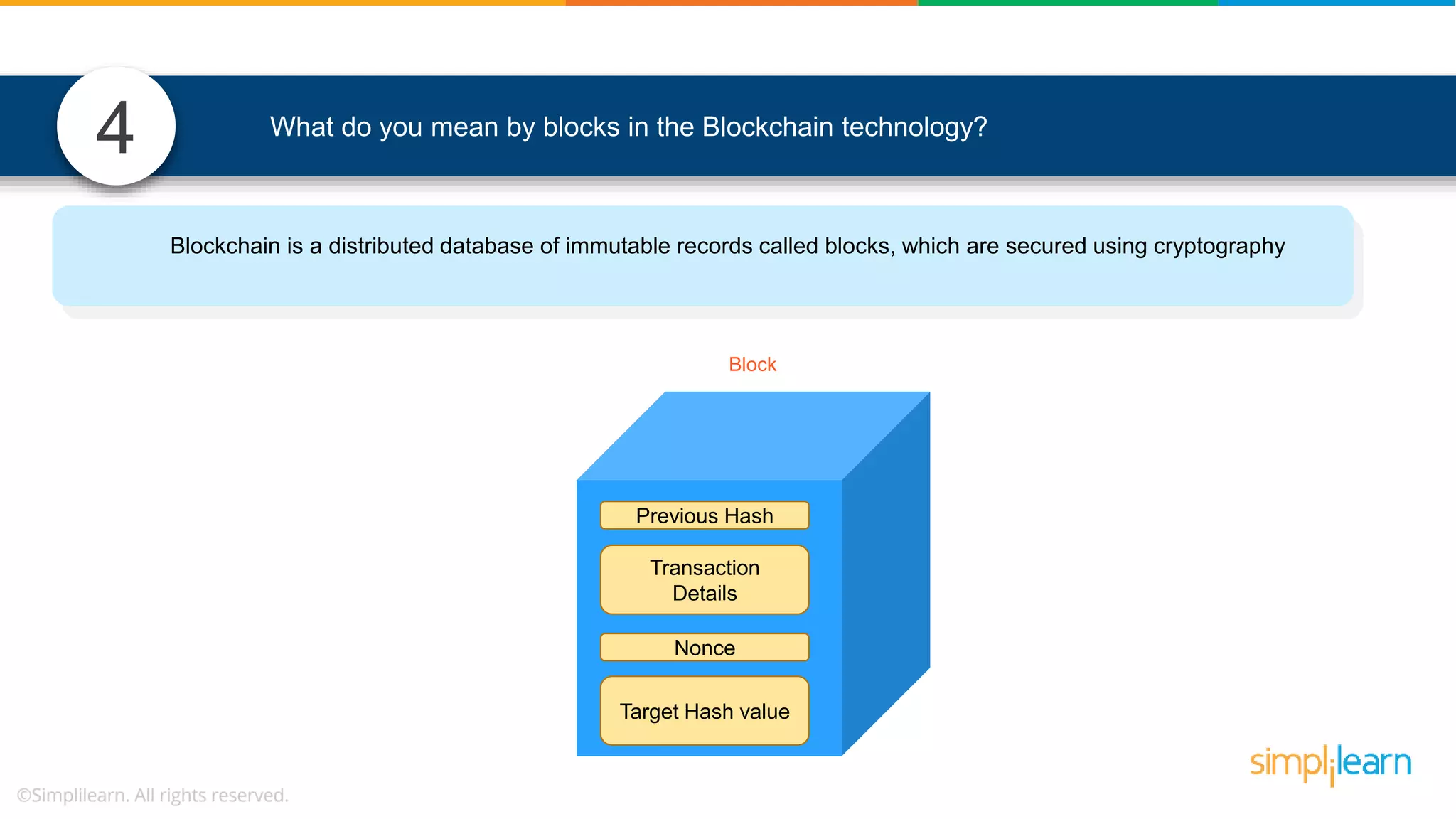 4 What do you mean by blocks in the Blockchain technology? Blockchain is a distributed database of immutable records called blocks, which are secured using cryptography Transaction Details Nonce Target Hash value Previous Hash Block 