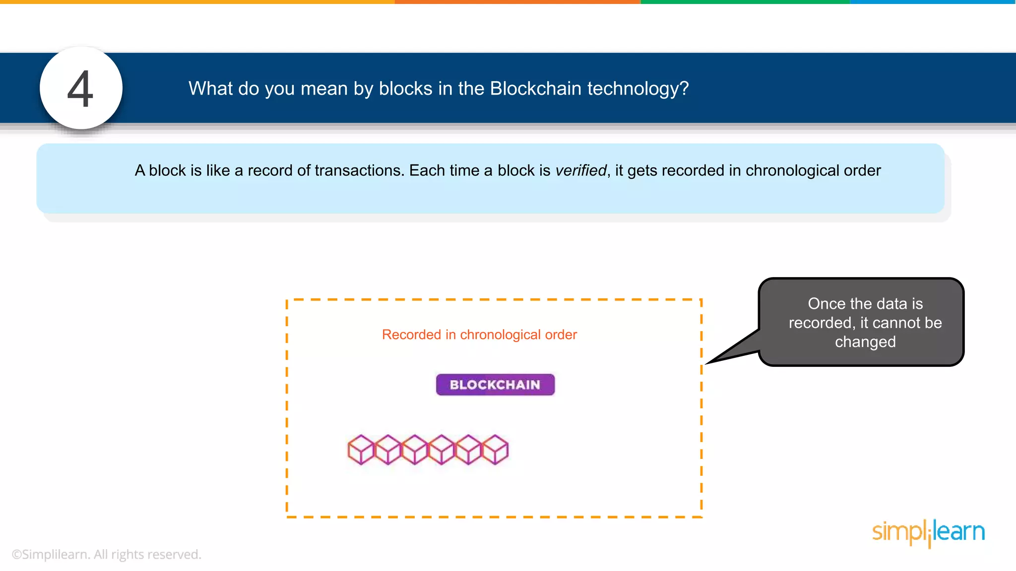4 What do you mean by blocks in the Blockchain technology? Recorded in chronological order Once the data is recorded, it cannot be changed A block is like a record of transactions. Each time a block is verified, it gets recorded in chronological order 