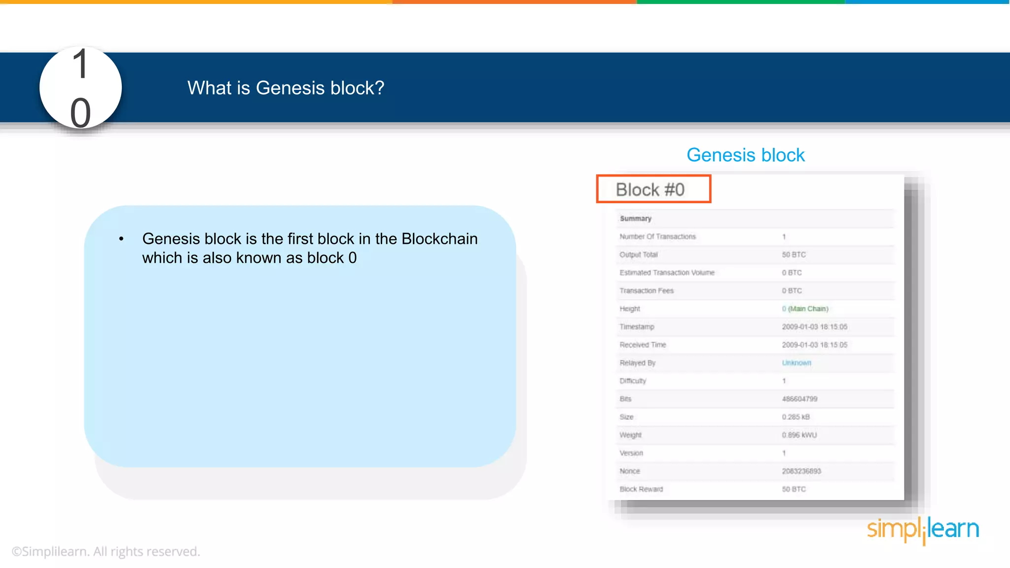 1 0 What is Genesis block? • Genesis block is the first block in the Blockchain which is also known as block 0 • In the Blockchain , it is the only block that doesn’t refer to its previous block • It defines parameters of the Blockchain such as, o level of difficulty, o consensus mechanism etc. to mine blocks Genesis block 
