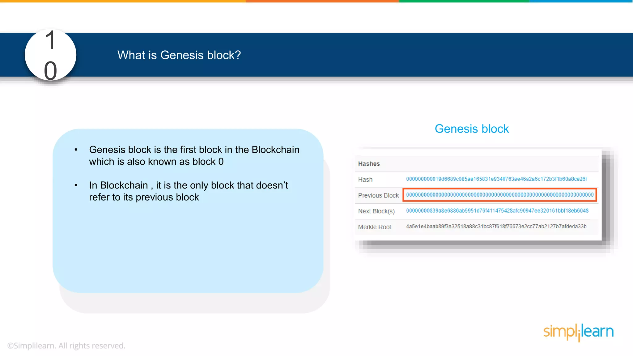 1 0 What is Genesis block? • Genesis block is the first block in the Blockchain which is also known as block 0 • In Blockchain , it is the only block that doesn’t refer to its previous block • It defines parameters of the Blockchain such as, o level of difficulty, o consensus mechanism etc. to mine blocks Genesis block 