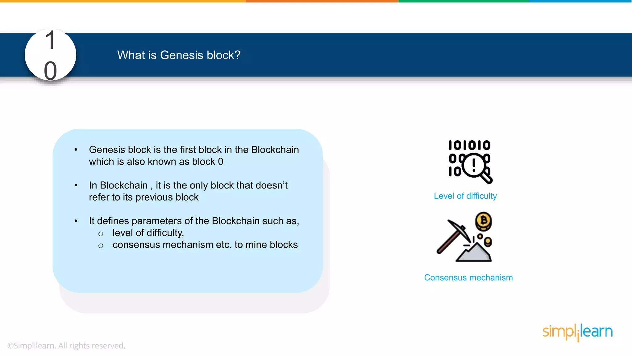 1 0 What is Genesis block? • Genesis block is the first block in the Blockchain which is also known as block 0 • In Blockchain , it is the only block that doesn’t refer to its previous block • It defines parameters of the Blockchain such as, o level of difficulty, o consensus mechanism etc. to mine blocks Consensus mechanism Level of difficulty 