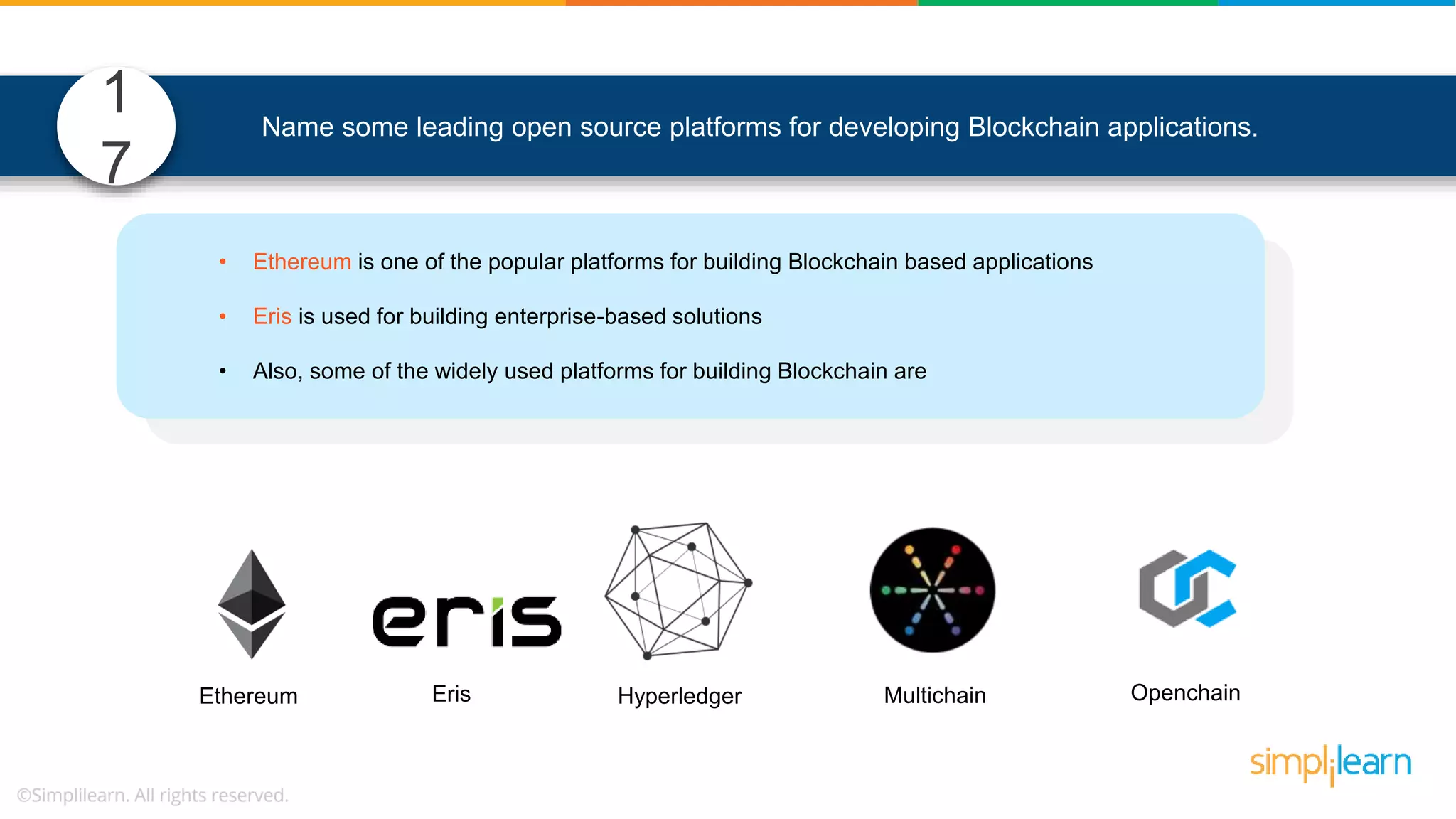 Name some leading open source platforms for developing Blockchain applications. • Ethereum is one of the popular platforms for building Blockchain based applications • Eris is used for building enterprise-based solutions • Also, some of the widely used platforms for building Blockchain are Hyperledger Multichain OpenchainErisEthereum 1 7 