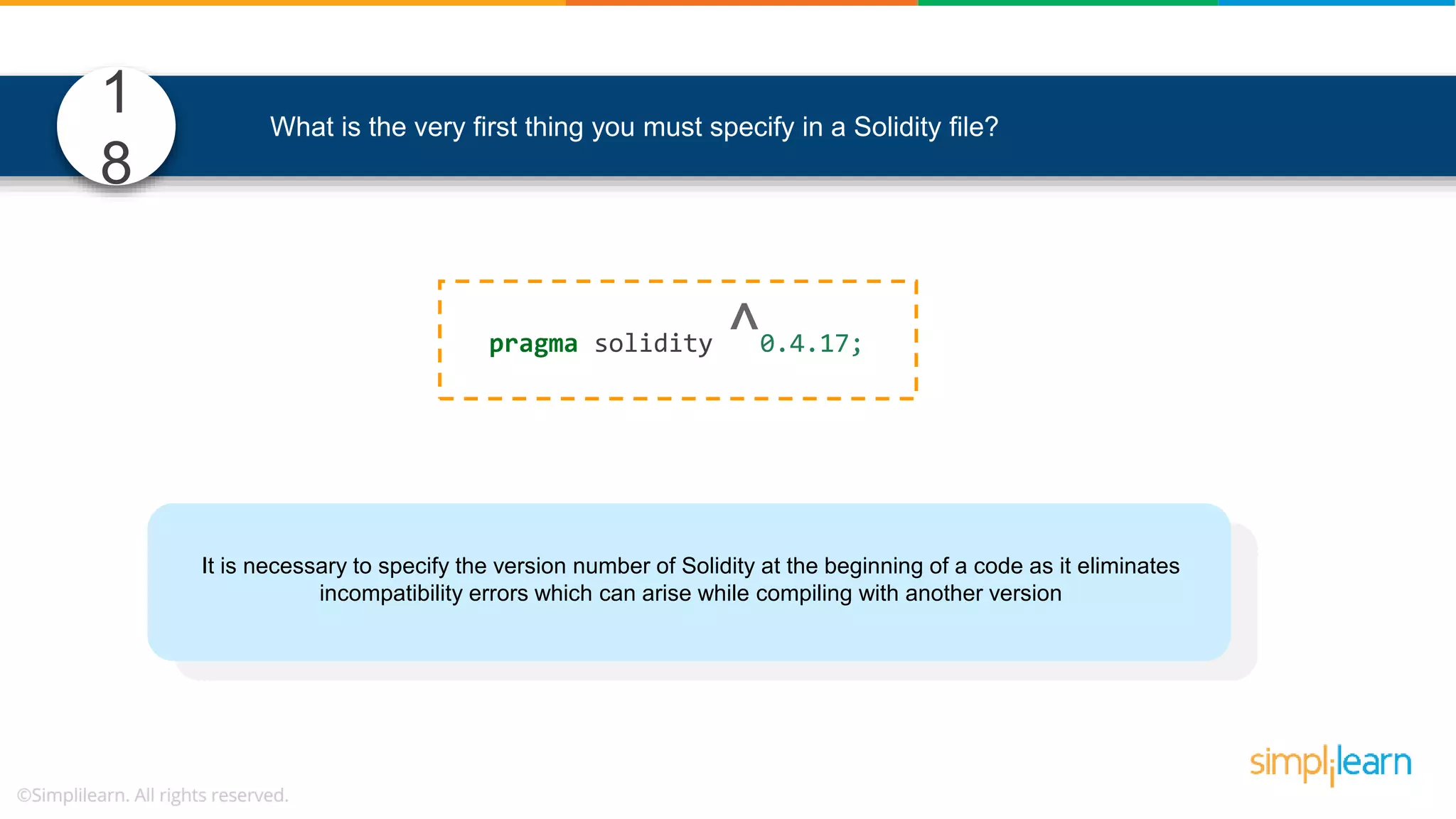 What is the very first thing you must specify in a Solidity file? pragma solidity ^0.4.17; It is necessary to specify the version number of Solidity at the beginning of a code as it eliminates incompatibility errors which can arise while compiling with another version 1 8 