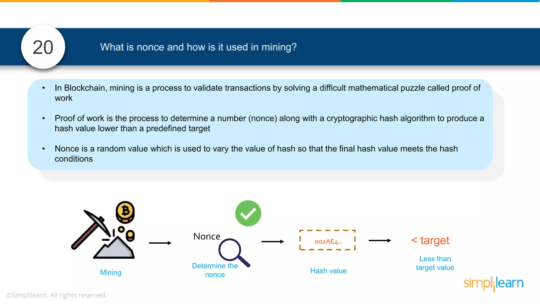 What is nonce and how is it used in mining?20 Determine the nonceMining Less than target value < targetNonce Hash value 002AE4.. • In Blockchain, mining is a process to validate transactions by solving a difficult mathematical puzzle called proof of work • Proof of work is the process to determine a number (nonce) along with a cryptographic hash algorithm to produce a hash value lower than a predefined target • Nonce is a random value which is used to vary the value of hash so that the final hash value meets the hash conditions 
