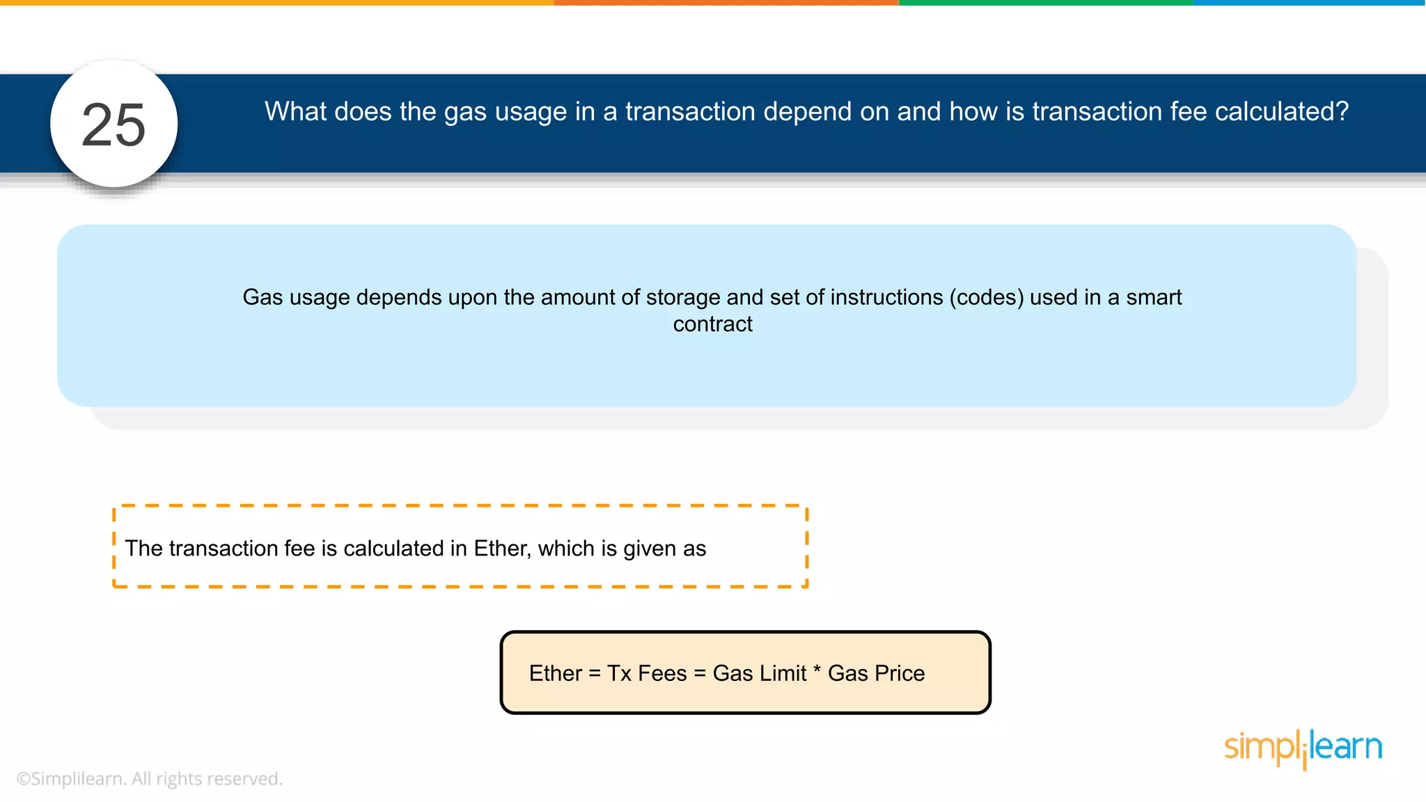 What does the gas usage in a transaction depend on and how is transaction fee calculated? Gas usage depends upon the amount of storage and set of instructions (codes) used in a smart contract Ether = Tx Fees = Gas Limit * Gas Price The transaction fee is calculated in Ether, which is given as 25 