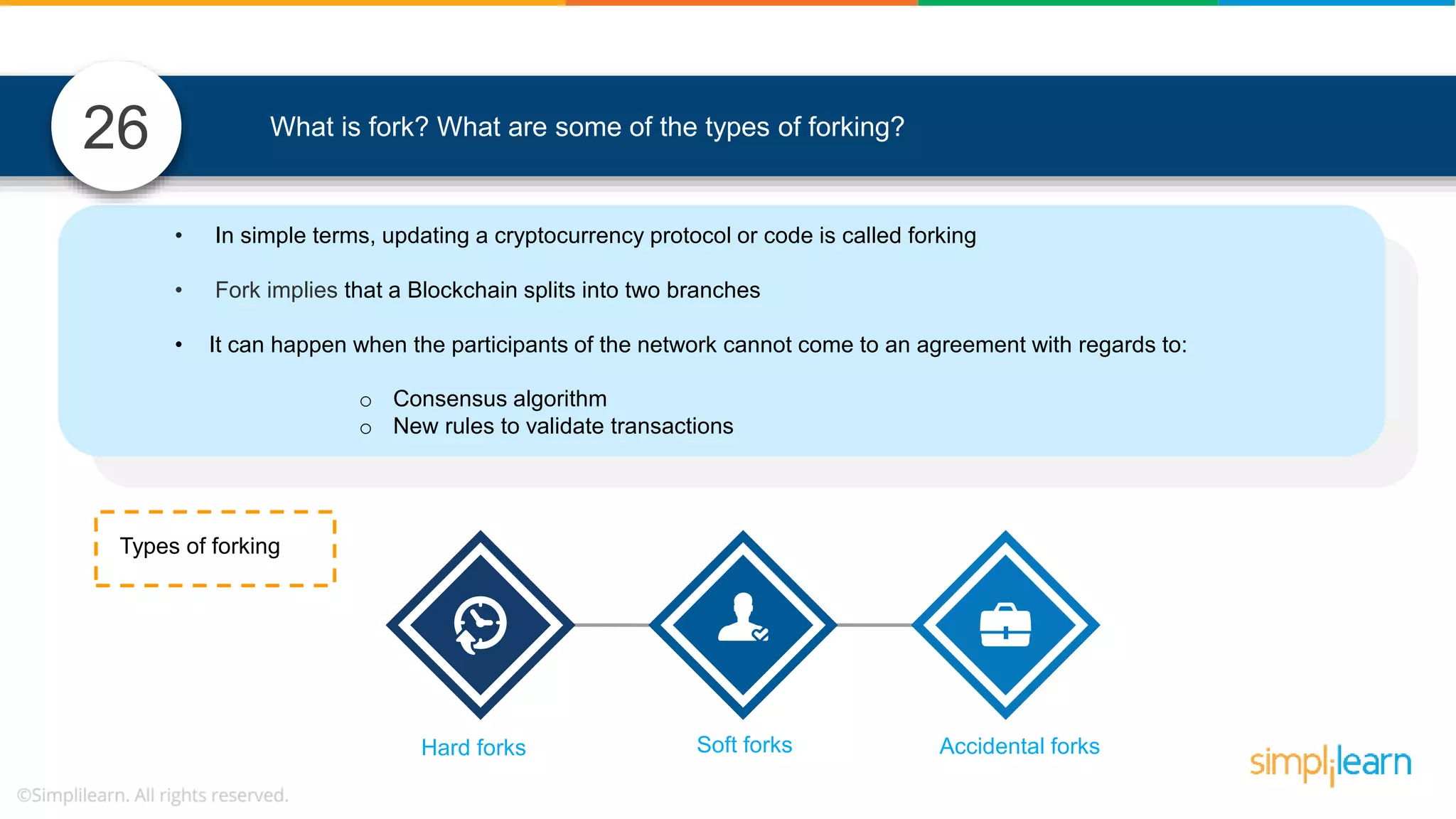 What is fork? What are some of the types of forking? • In simple terms, updating a cryptocurrency protocol or code is called forking • Fork implies that a Blockchain splits into two branches • It can happen when the participants of the network cannot come to an agreement with regards to: o Consensus algorithm o New rules to validate transactions Types of forking Hard forks Soft forks Accidental forks 26 