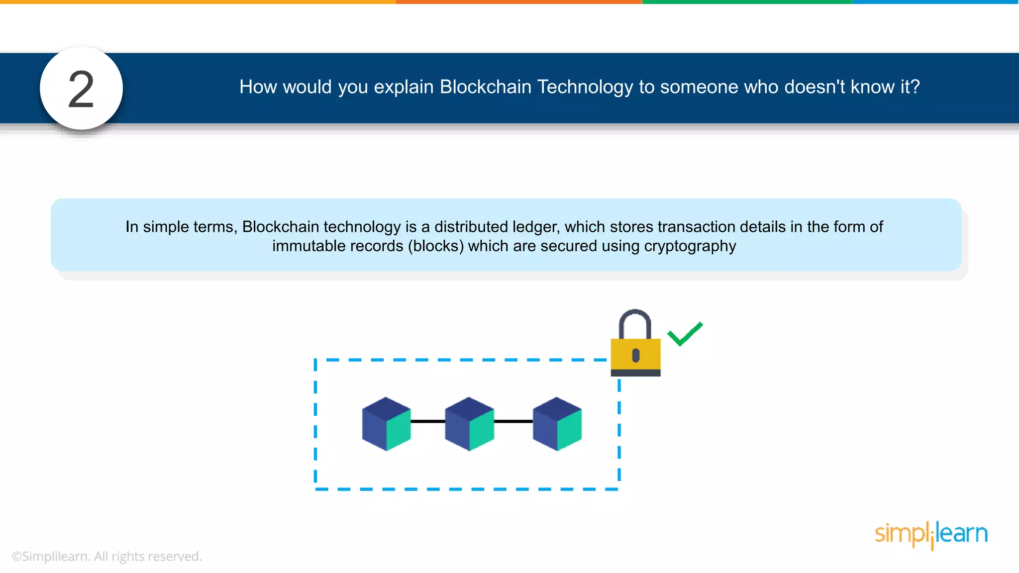 2 In simple terms, Blockchain technology is a distributed ledger, which stores transaction details in the form of immutable records (blocks) which are secured using cryptography How would you explain Blockchain Technology to someone who doesn't know it? 
