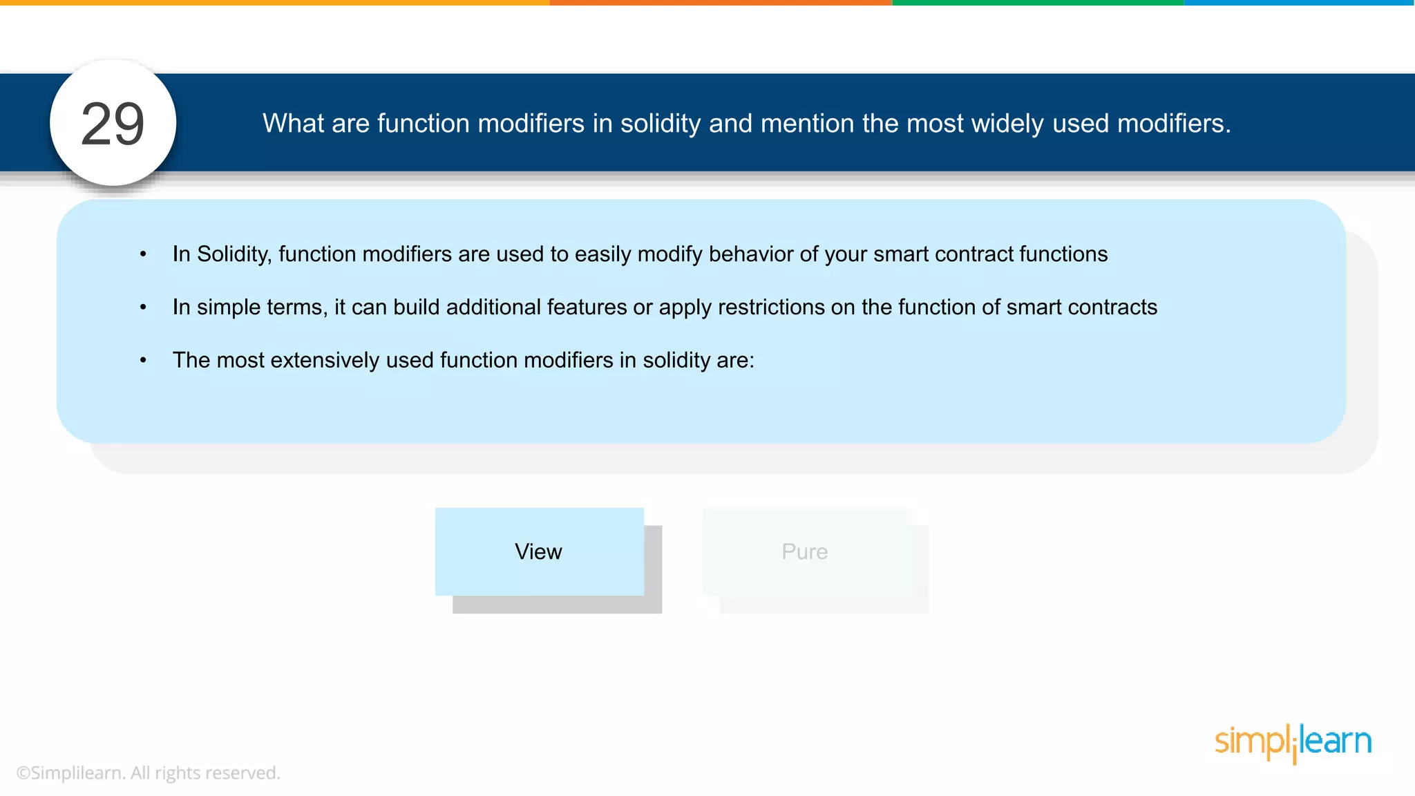 What are function modifiers in solidity and mention the most widely used modifiers.29 • In Solidity, function modifiers are used to easily modify behavior of your smart contract functions • In simple terms, it can build additional features or apply restrictions on the function of smart contracts • The most extensively used function modifiers in solidity are: View Pure 