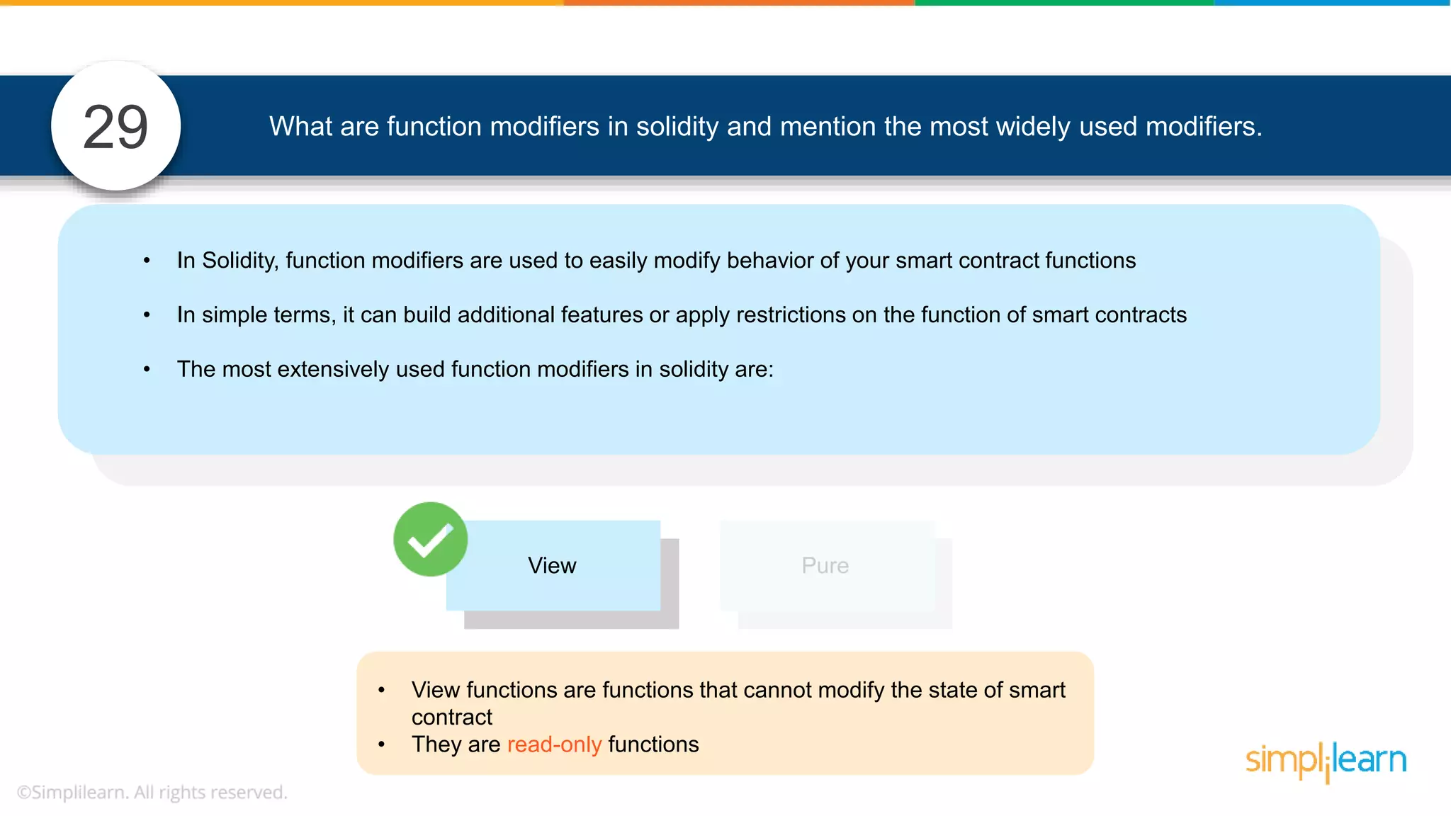 What are function modifiers in solidity and mention the most widely used modifiers.29 View Pure • View functions are functions that cannot modify the state of smart contract • They are read-only functions • In Solidity, function modifiers are used to easily modify behavior of your smart contract functions • In simple terms, it can build additional features or apply restrictions on the function of smart contracts • The most extensively used function modifiers in solidity are: 