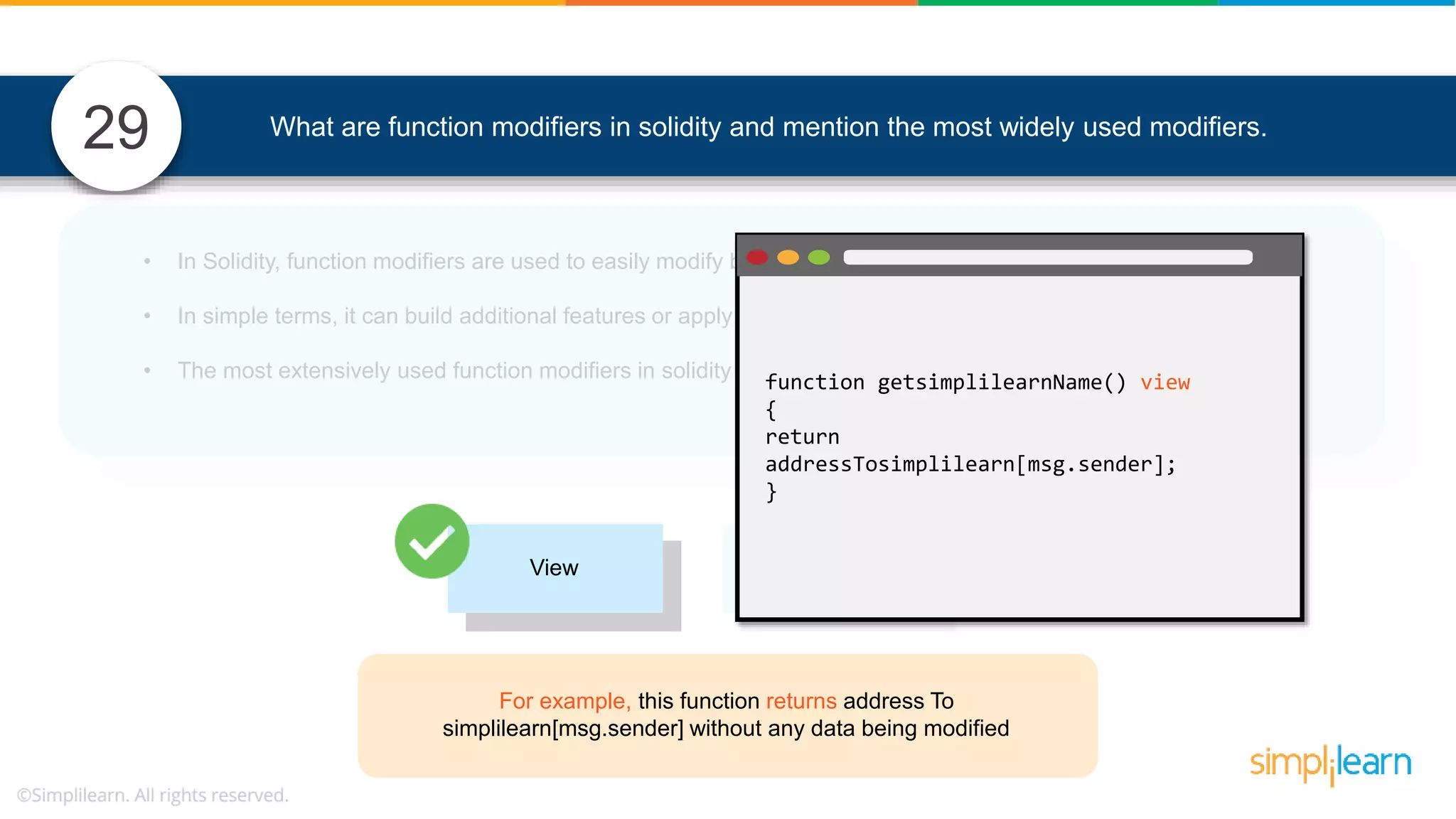 • In Solidity, function modifiers are used to easily modify behavior of your smart contract functions • In simple terms, it can build additional features or apply restrictions on the function of smart contracts • The most extensively used function modifiers in solidity are: 29 View Pure For example, this function returns address To simplilearn[msg.sender] without any data being modified function getsimplilearnName() view { return addressTosimplilearn[msg.sender]; } What are function modifiers in solidity and mention the most widely used modifiers. 