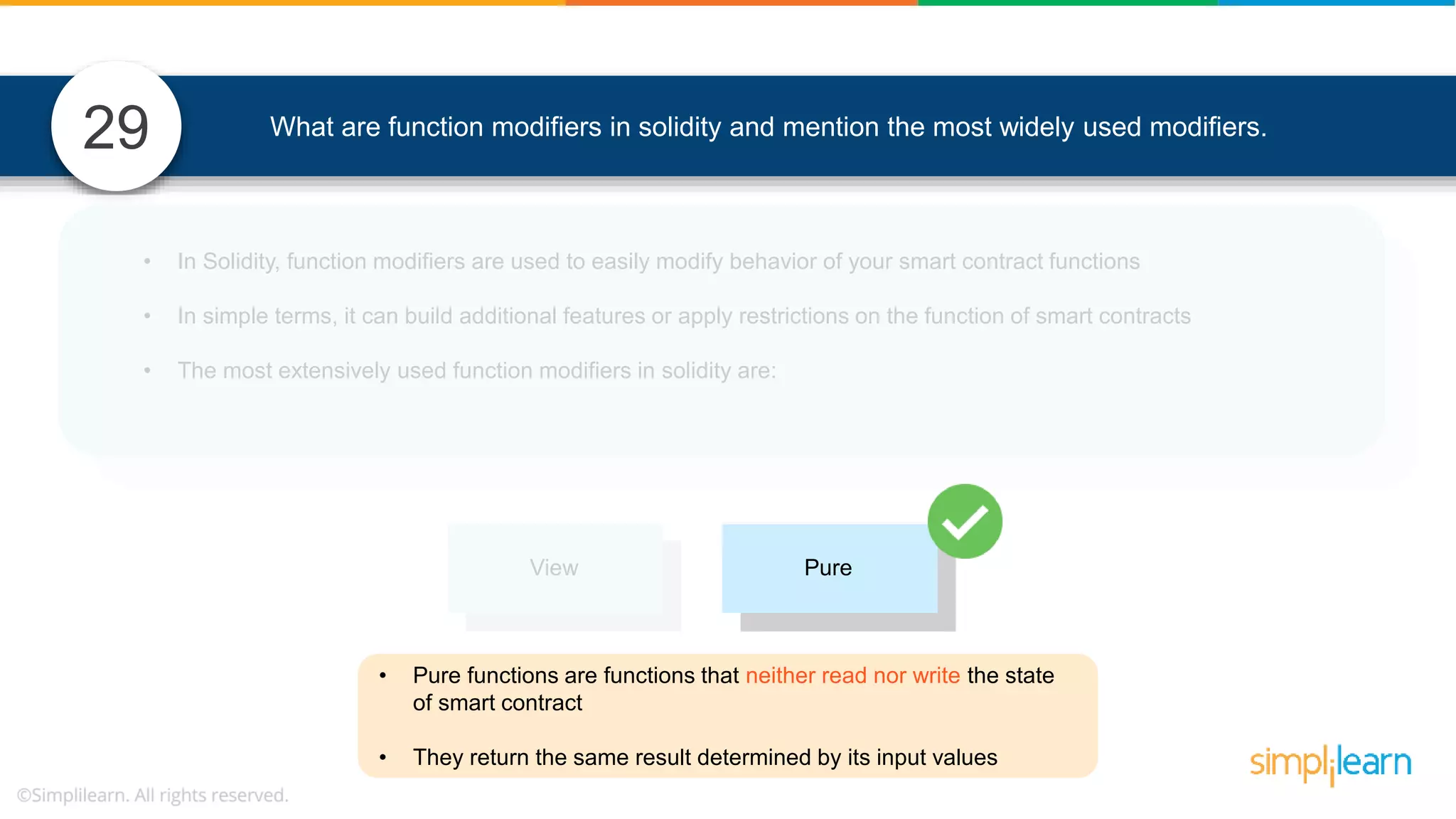 What are function modifiers in solidity and mention the most widely used modifiers.29 View Pure • Pure functions are functions that neither read nor write the state of smart contract • They return the same result determined by its input values • In Solidity, function modifiers are used to easily modify behavior of your smart contract functions • In simple terms, it can build additional features or apply restrictions on the function of smart contracts • The most extensively used function modifiers in solidity are: 
