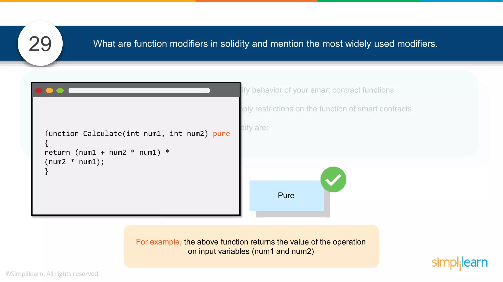 • In Solidity, function modifiers are used to easily modify behavior of your smart contract functions • In simple terms, it can build additional features or apply restrictions on the function of smart contracts • The most extensively used function modifiers in solidity are: What are function modifiers in solidity and mention the most widely used modifiers.29 View Pure For example, the above function returns the value of the operation on input variables (num1 and num2) function Calculate(int num1, int num2) pure { return (num1 + num2 * num1) * (num2 * num1); } 