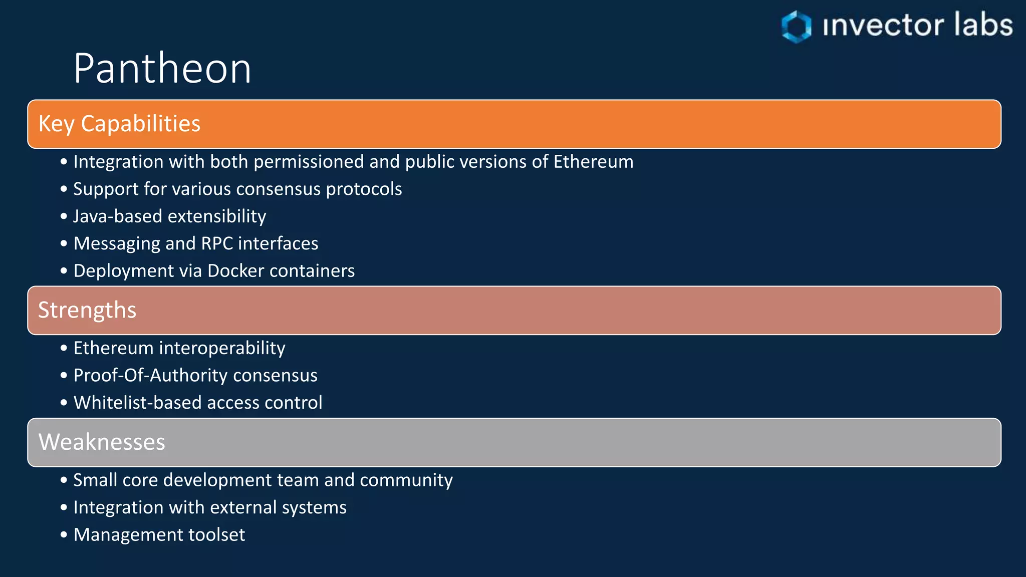 Pantheon
Key Capabilities
• Integration with both permissioned and public versions of Ethereum
• Support for various consensus protocols
• Java-based extensibility
• Messaging and RPC interfaces
• Deployment via Docker containers
Strengths
• Ethereum interoperability
• Proof-Of-Authority consensus
• Whitelist-based access control
Weaknesses
• Small core development team and community
• Integration with external systems
• Management toolset
 
