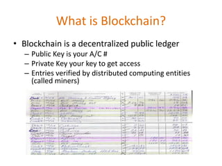 What is Blockchain?
• Blockchain is a decentralized public ledger
– Public Key is your A/C #
– Private Key your key to get access
– Entries verified by distributed computing entities
(called miners)
 
