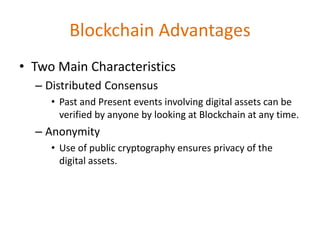 Blockchain Advantages
• Two Main Characteristics
– Distributed Consensus
• Past and Present events involving digital assets can be
verified by anyone by looking at Blockchain at any time.
– Anonymity
• Use of public cryptography ensures privacy of the
digital assets.
 