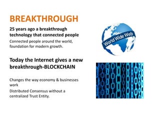 BREAKTHROUGH
25 years ago a breakthrough
technology that connected people
Connected people around the world,
foundation for modern growth.
Today the Internet gives a new
breakthrough-BLOCKCHAIN
Changes the way economy & businesses
work
Distributed Consensus without a
centralized Trust Entity.
 