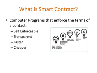 What is Smart Contract?
• Computer Programs that enforce the terms of
a contact:
– Self Enforceable
– Transparent
– Faster
– Cheaper
 