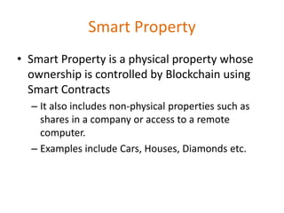 Smart Property
• Smart Property is a physical property whose
ownership is controlled by Blockchain using
Smart Contracts
– It also includes non-physical properties such as
shares in a company or access to a remote
computer.
– Examples include Cars, Houses, Diamonds etc.
 