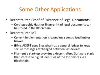 Some Other Applications
• Decentralized Proof of Existence of Legal Documents:
– Cryptographic Hash or fingerprint of legal documents can
be stored in the Blockchain.
• Decentralized IoT
– Current implementation is based on a centralized hub or
broker.
– IBM’s ADEPT uses Blockchain as a general ledger to keep
secure messages exchanged between IoT devices.
– Filament a start-up provides a decentralized Software stack
that stores the digital identities of the IoT devices in a
Blockchain.
 