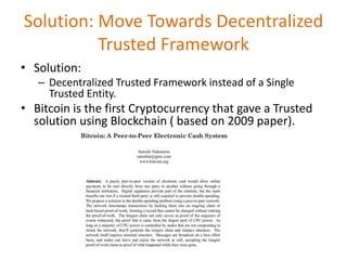 Solution: Move Towards Decentralized
Trusted Framework
• Solution:
– Decentralized Trusted Framework instead of a Single
Trusted Entity.
• Bitcoin is the first Cryptocurrency that gave a Trusted
solution using Blockchain ( based on 2009 paper).
 