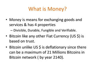 What is Money?
• Money is means for exchanging goods and
services & has 4 properties
– Divisible, Durable, Fungible and Verifiable.
• Bitcoin like any other Fiat Currency (US $) is
based on trust.
• Bitcoin unlike US $ is deflationary since there
can be a maximum of 21 Millions Bitcoins in
Bitcoin network ( by year 2140).
 