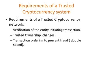Requirements of a Trusted
Cryptocurrency system
• Requirements of a Trusted Cryptocurrency
network:
– Verification of the entity initiating transaction.
– Trusted Ownership changes.
– Transaction ordering to prevent fraud ( double
spend).
 