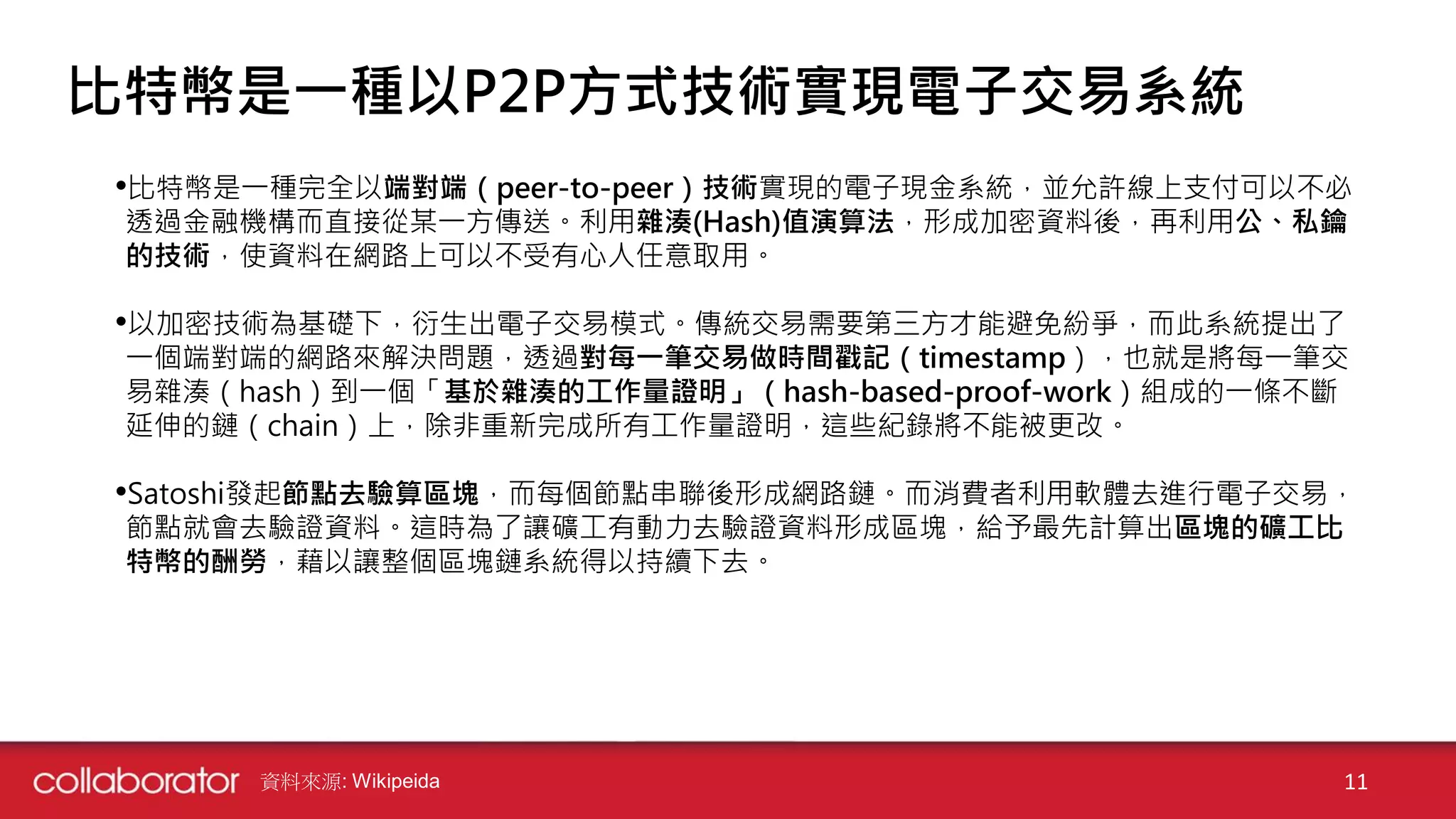 •比特幣是一種完全以端對端（peer-to-peer）技術實現的電子現金系統，並允許線上支付可以不必
透過金融機構而直接從某一方傳送。利用雜湊(Hash)值演算法，形成加密資料後，再利用公、私鑰
的技術，使資料在網路上可以不受有心人任意取用。
•以加密技術為基礎下，衍生出電子交易模式。傳統交易需要第三方才能避免紛爭，而此系統提出了
一個端對端的網路來解決問題，透過對每一筆交易做時間戳記（timestamp），也就是將每一筆交
易雜湊（hash）到一個「基於雜湊的工作量證明」（hash-based-proof-work）組成的一條不斷
延伸的鏈（chain）上，除非重新完成所有工作量證明，這些紀錄將不能被更改。
•Satoshi發起節點去驗算區塊，而每個節點串聯後形成網路鏈。而消費者利用軟體去進行電子交易，
節點就會去驗證資料。這時為了讓礦工有動力去驗證資料形成區塊，給予最先計算出區塊的礦工比
特幣的酬勞，藉以讓整個區塊鏈系統得以持續下去。
資料來源: Wikipeida 11
比特幣是一種以P2P方式技術實現電子交易系統
 
