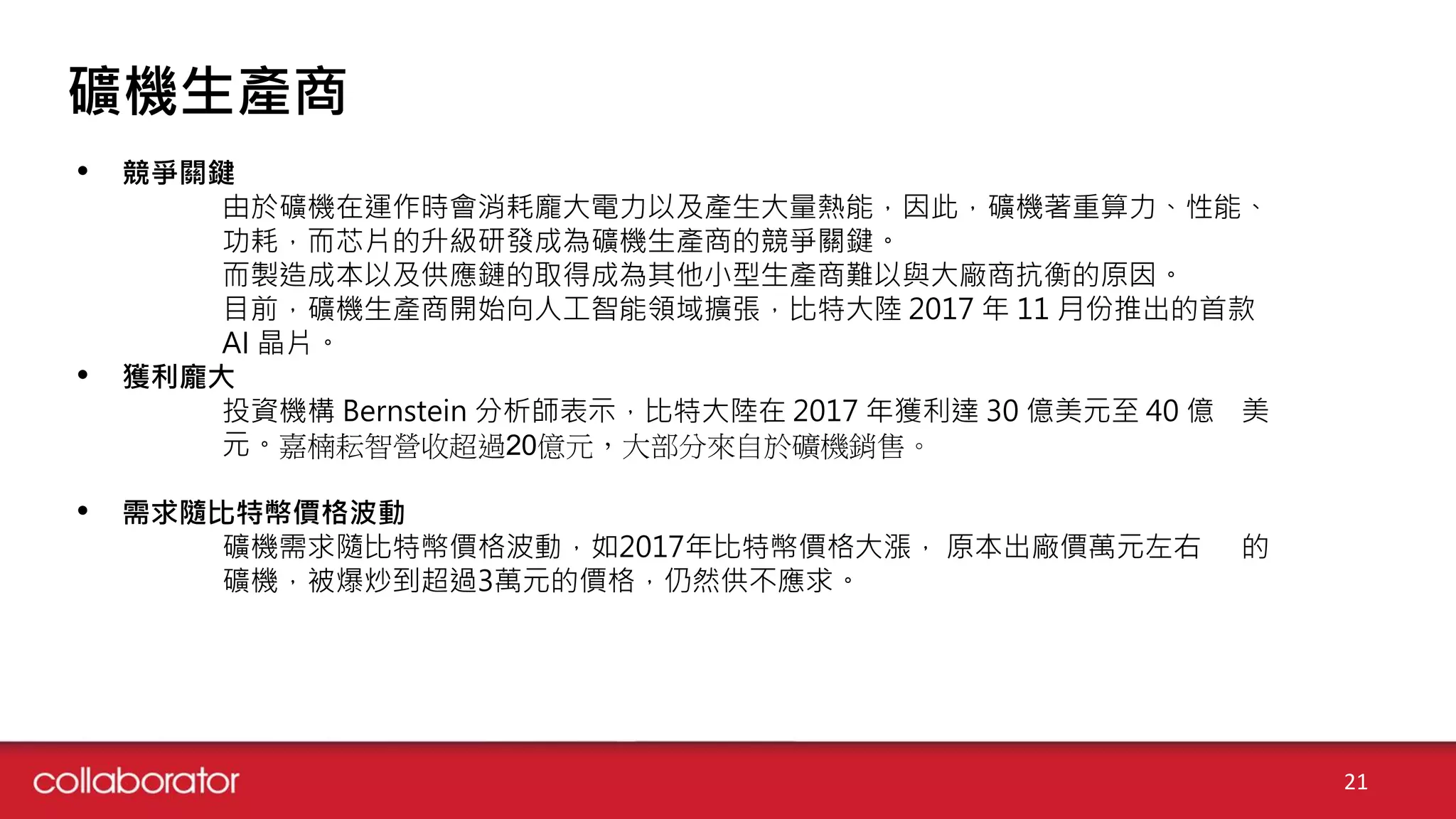 21
礦機生產商
• 競爭關鍵
由於礦機在運作時會消耗龐大電力以及產生大量熱能，因此，礦機著重算力、性能、
功耗，而芯片的升級研發成為礦機生產商的競爭關鍵。
而製造成本以及供應鏈的取得成為其他小型生產商難以與大廠商抗衡的原因。
目前，礦機生產商開始向人工智能領域擴張，比特大陸 2017 年 11 月份推出的首款
AI 晶片。
• 獲利龐大
投資機構 Bernstein 分析師表示，比特大陸在 2017 年獲利達 30 億美元至 40 億 美
元。嘉楠耘智營收超過20億元，大部分來自於礦機銷售。
• 需求隨比特幣價格波動
礦機需求隨比特幣價格波動，如2017年比特幣價格大漲， 原本出廠價萬元左右 的
礦機，被爆炒到超過3萬元的價格，仍然供不應求。
 