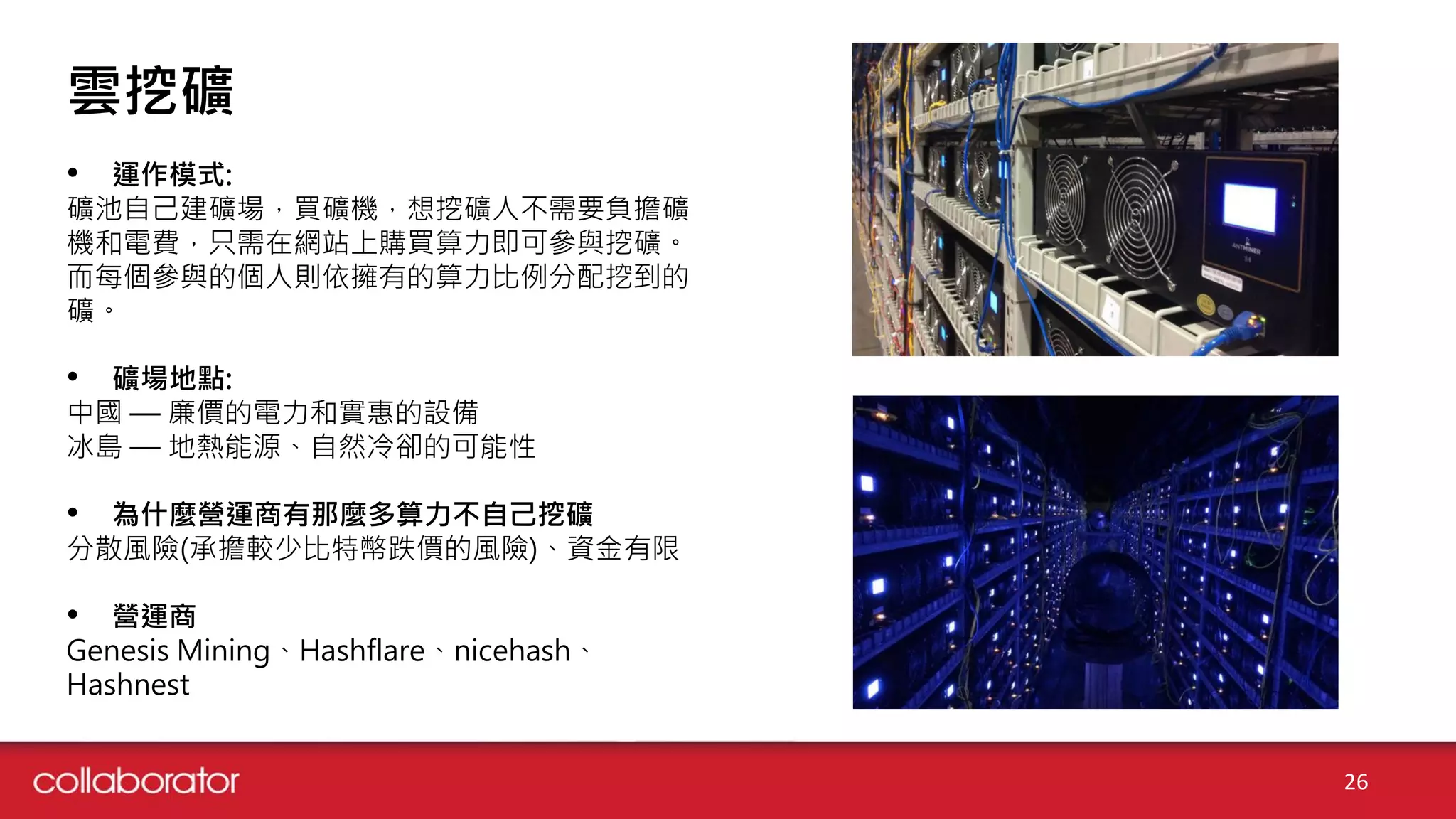 26
雲挖礦
• 運作模式:
礦池自己建礦場，買礦機，想挖礦人不需要負擔礦
機和電費，只需在網站上購買算力即可參與挖礦。
而每個參與的個人則依擁有的算力比例分配挖到的
礦。
• 礦場地點:
中國 — 廉價的電力和實惠的設備
冰島 — 地熱能源、自然冷卻的可能性
• 為什麼營運商有那麼多算力不自己挖礦
分散風險(承擔較少比特幣跌價的風險)、資金有限
• 營運商
Genesis Mining、Hashflare、nicehash、
Hashnest
 
