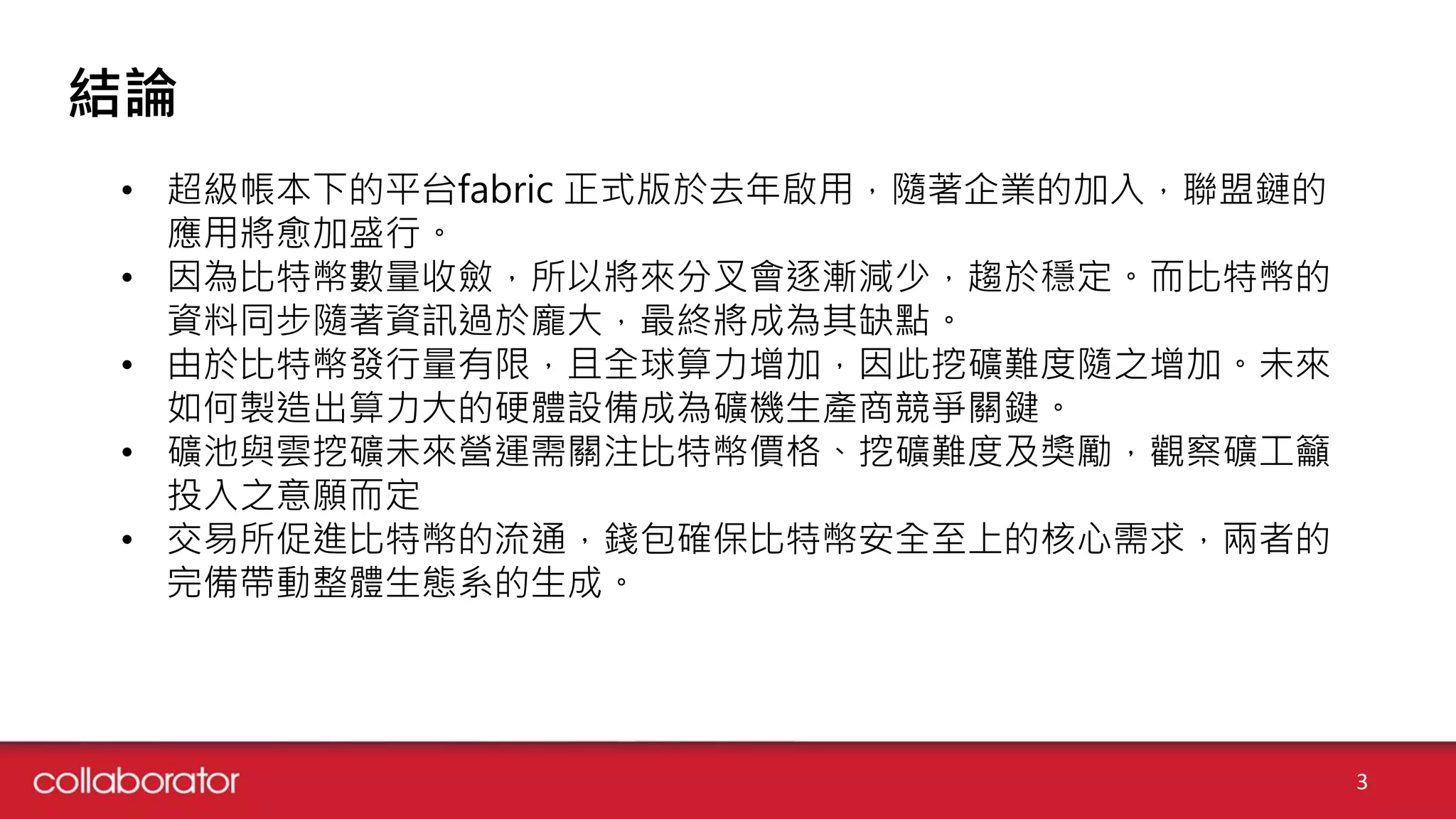 結論
3
• 超級帳本下的平台fabric 正式版於去年啟用，隨著企業的加入，聯盟鏈的
應用將愈加盛行。
• 因為比特幣數量收斂，所以將來分叉會逐漸減少，趨於穩定。而比特幣的
資料同步隨著資訊過於龐大，最終將成為其缺點。
• 由於比特幣發行量有限，且全球算力增加，因此挖礦難度隨之增加。未來
如何製造出算力大的硬體設備成為礦機生產商競爭關鍵。
• 礦池與雲挖礦未來營運需關注比特幣價格、挖礦難度及獎勵，觀察礦工籲
投入之意願而定
• 交易所促進比特幣的流通，錢包確保比特幣安全至上的核心需求，兩者的
完備帶動整體生態系的生成。
 