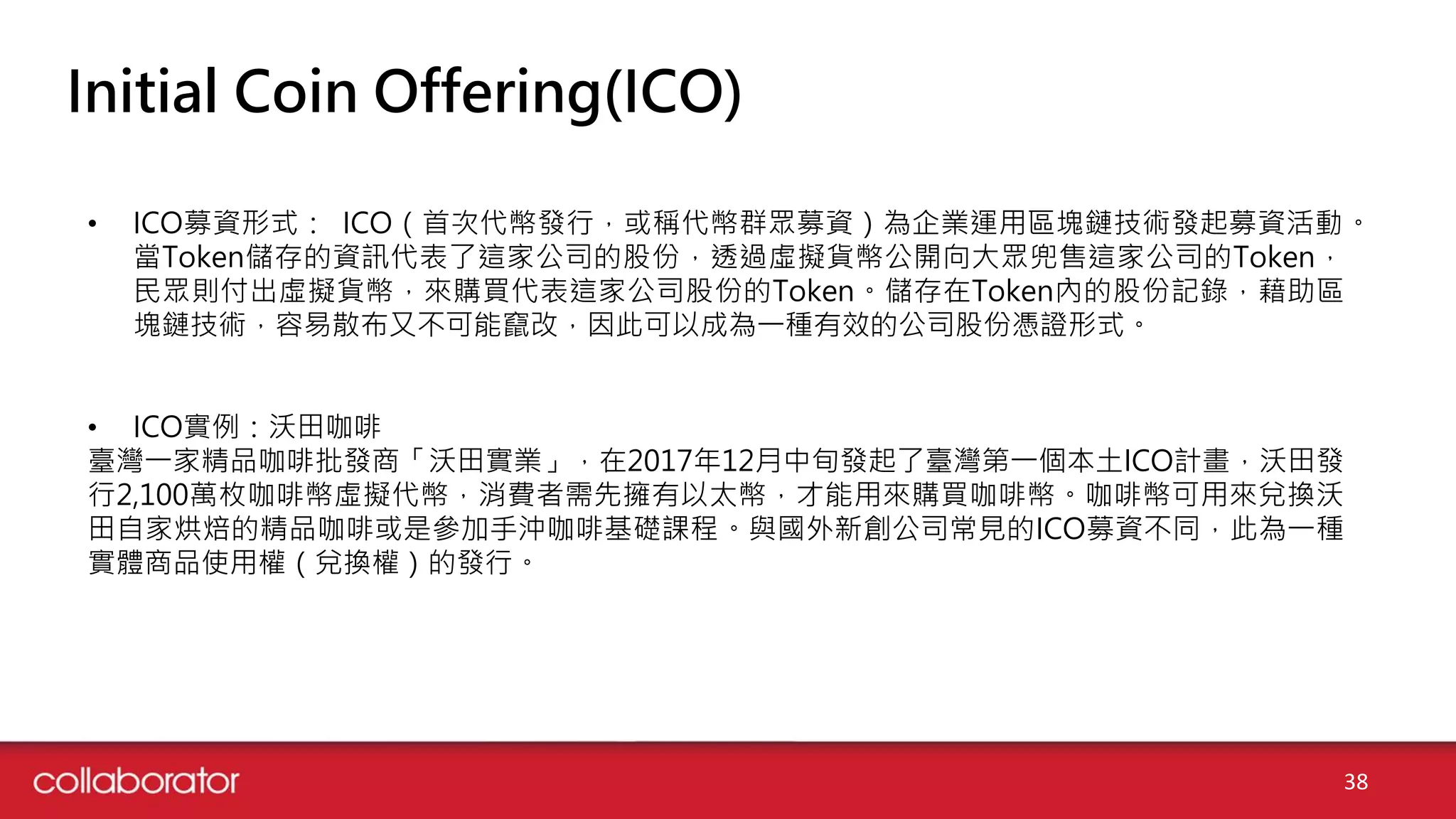 Initial Coin Offering(ICO)
• ICO募資形式： ICO（首次代幣發行，或稱代幣群眾募資）為企業運用區塊鏈技術發起募資活動。
當Token儲存的資訊代表了這家公司的股份，透過虛擬貨幣公開向大眾兜售這家公司的Token，
民眾則付出虛擬貨幣，來購買代表這家公司股份的Token。儲存在Token內的股份記錄，藉助區
塊鏈技術，容易散布又不可能竄改，因此可以成為一種有效的公司股份憑證形式。
• ICO實例：沃田咖啡
臺灣一家精品咖啡批發商「沃田實業」，在2017年12月中旬發起了臺灣第一個本土ICO計畫，沃田發
行2,100萬枚咖啡幣虛擬代幣，消費者需先擁有以太幣，才能用來購買咖啡幣。咖啡幣可用來兌換沃
田自家烘焙的精品咖啡或是參加手沖咖啡基礎課程。與國外新創公司常見的ICO募資不同，此為一種
實體商品使用權（兌換權）的發行。
38
 