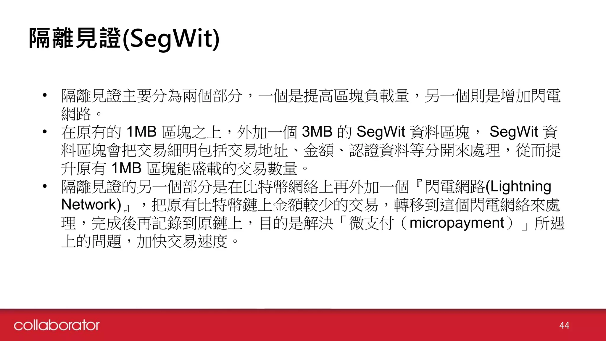 隔離見證(SegWit)
• 隔離見證主要分為兩個部分，一個是提高區塊負載量，另一個則是增加閃電
網路。
• 在原有的 1MB 區塊之上，外加一個 3MB 的 SegWit 資料區塊， SegWit 資
料區塊會把交易細明包括交易地址、金額、認證資料等分開來處理，從而提
升原有 1MB 區塊能盛載的交易數量。
• 隔離見證的另一個部分是在比特幣網絡上再外加一個『閃電網路(Lightning
Network)』，把原有比特幣鏈上金額較少的交易，轉移到這個閃電網絡來處
理，完成後再記錄到原鏈上，目的是解決「微支付（micropayment）」所遇
上的問題，加快交易速度。
44
 