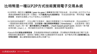 •比特幣是一種完全以端對端（peer-to-peer）技術實現的電子現金系統，並允許線上支付可以不必
透過金融機構而直接從某一方傳送。利用雜湊(Hash)值演算法，形成加密資料後，再利用公、私鑰
的技術，使資料在網路上可以不受有心人任意取用。
•以加密技術為基礎下，衍生出電子交易模式。傳統交易需要第三方才能避免紛爭，而此系統提出了
一個端對端的網路來解決問題，透過對每一筆交易做時間戳記（timestamp），也就是將每一筆交
易雜湊（hash）到一個「基於雜湊的工作量證明」（hash-based-proof-work）組成的一條不斷
延伸的鏈（chain）上，除非重新完成所有工作量證明，這些紀錄將不能被更改。
•Satoshi發起節點去驗算區塊，而每個節點串聯後形成網路鏈。而消費者利用軟體去進行電子交易，
節點就會去驗證資料。這時為了讓礦工有動力去驗證資料形成區塊，給予最先計算出區塊的礦工比
特幣的酬勞，藉以讓整個區塊鏈系統得以持續下去。
資料來源: Wikipeida 11
比特幣是一種以P2P方式技術實現電子交易系統
 