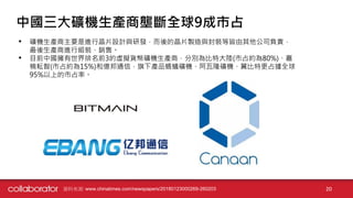 資料來源: www.chinatimes.com/newspapers/20180123000269-260203 20
中國三大礦機生產商壟斷全球9成市占
• 礦機生產商主要是進行晶片設計與研發，而後的晶片製造與封裝等皆由其他公司負責，
最後生產商進行組裝、銷售。
• 目前中國擁有世界排名前3的虛擬貨幣礦機生產商，分別為比特大陸(市占約為80%)、嘉
楠耘智(市占約為15%)和億邦通信，旗下產品螞蟻礦機、阿瓦隆礦機、翼比特更占據全球
95%以上的市占率。
 