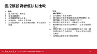 資料來源: https://zh.bitcoinwiki.org/wiki/云挖矿 28
雲挖礦投資者優缺點比較
• 優點
1. 進入成本低、費用低
2. 投資金額彈性
3. 無需購買昂貴的設備。
4. 無需控制、設置或修理設備。
5. 沒有能源成本、風扇旋轉的噪音、解決散熱的
問題。
• 缺點
1. 龐式騙局!!!
2. 公司機制、營運不透明
3. 需承擔比特幣跌價風險(如果比特幣價格下跌，
雲挖礦公司可能終止或者拒不支付)
4. 需考量挖礦難度增加、獎勵變少的風險
5. 租賃費用增加最終的採礦成本，這會影響最終
收入
6. 控制空間小且沒有自行選擇服務器的可能（通
常提供商自己分配租戶）。且無法更改所使用
的軟件
7. 沒有自己創建挖礦系統的樂趣。
 
