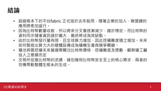 結論
3
• 超級帳本下的平台fabric 正式版於去年啟用，隨著企業的加入，聯盟鏈的
應用將愈加盛行。
• 因為比特幣數量收斂，所以將來分叉會逐漸減少，趨於穩定。而比特幣的
資料同步隨著資訊過於龐大，最終將成為其缺點。
• 由於比特幣發行量有限，且全球算力增加，因此挖礦難度隨之增加。未來
如何製造出算力大的硬體設備成為礦機生產商競爭關鍵。
• 礦池與雲挖礦未來營運需關注比特幣價格、挖礦難度及獎勵，觀察礦工籲
投入之意願而定
• 交易所促進比特幣的流通，錢包確保比特幣安全至上的核心需求，兩者的
完備帶動整體生態系的生成。
 