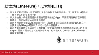 以太坊(Ethereum)：以太幣(ETH)
• 以太坊2015年誕生，除了使用以太幣作為點對點貨幣交易，以太坊更致力打造成
一個去中心化的多應用平台。
• 以太坊的最大價值便是提供需要使用區塊鏈的DApp，不需要再建構自己專屬的
區塊鏈，而可以用以太坊來開發即可。
• 以太坊也提供各種DApp的運行平台，以太幣便是在以太坊上運行的DApp之一，
主要用途為讓Dapp開發者支付以太坊內的服務費。
• 以太坊基金會開發以太坊平台需要錢，投資者也希望未來能使用以太坊上的各種
DApp；而媒合兩者的方式就是發行貨幣，也就是 ICO（Initial Coin Offerings，
首次貨幣眾籌）
資料來源:區塊勢 37
 