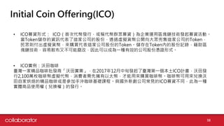 Initial Coin Offering(ICO)
• ICO募資形式： ICO（首次代幣發行，或稱代幣群眾募資）為企業運用區塊鏈技術發起募資活動。
當Token儲存的資訊代表了這家公司的股份，透過虛擬貨幣公開向大眾兜售這家公司的Token，
民眾則付出虛擬貨幣，來購買代表這家公司股份的Token。儲存在Token內的股份記錄，藉助區
塊鏈技術，容易散布又不可能竄改，因此可以成為一種有效的公司股份憑證形式。
• ICO實例：沃田咖啡
臺灣一家精品咖啡批發商「沃田實業」，在2017年12月中旬發起了臺灣第一個本土ICO計畫，沃田發
行2,100萬枚咖啡幣虛擬代幣，消費者需先擁有以太幣，才能用來購買咖啡幣。咖啡幣可用來兌換沃
田自家烘焙的精品咖啡或是參加手沖咖啡基礎課程。與國外新創公司常見的ICO募資不同，此為一種
實體商品使用權（兌換權）的發行。
38
 