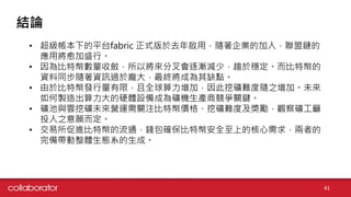 結論
41
• 超級帳本下的平台fabric 正式版於去年啟用，隨著企業的加入，聯盟鏈的
應用將愈加盛行。
• 因為比特幣數量收斂，所以將來分叉會逐漸減少，趨於穩定。而比特幣的
資料同步隨著資訊過於龐大，最終將成為其缺點。
• 由於比特幣發行量有限，且全球算力增加，因此挖礦難度隨之增加。未來
如何製造出算力大的硬體設備成為礦機生產商競爭關鍵。
• 礦池與雲挖礦未來營運需關注比特幣價格、挖礦難度及獎勵，觀察礦工籲
投入之意願而定。
• 交易所促進比特幣的流通，錢包確保比特幣安全至上的核心需求，兩者的
完備帶動整體生態系的生成。
 