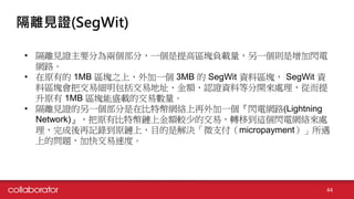 隔離見證(SegWit)
• 隔離見證主要分為兩個部分，一個是提高區塊負載量，另一個則是增加閃電
網路。
• 在原有的 1MB 區塊之上，外加一個 3MB 的 SegWit 資料區塊， SegWit 資
料區塊會把交易細明包括交易地址、金額、認證資料等分開來處理，從而提
升原有 1MB 區塊能盛載的交易數量。
• 隔離見證的另一個部分是在比特幣網絡上再外加一個『閃電網路(Lightning
Network)』，把原有比特幣鏈上金額較少的交易，轉移到這個閃電網絡來處
理，完成後再記錄到原鏈上，目的是解決「微支付（micropayment）」所遇
上的問題，加快交易速度。
44
 