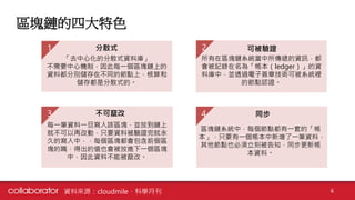 區塊鏈的四大特色
6資料來源：cloudmile、科學月刊
「去中心化的分散式資料庫」
不需要中心機制，因此每一個區塊鏈上的
資料都分別儲存在不同的節點上，核算和
儲存都是分散式的。
分散式1
所有在區塊鏈系統當中所傳遞的資訊，都
會被記錄在名為「帳本（ledger）」的資
料庫中，並透過電子簽章技術可被系統裡
的節點認證。
2
區塊鏈系統中，每個節點都有一套的「帳
本」，只要有一個帳本中新增了一筆資料，
其他節點也必須立刻被告知，同步更新帳
本資料。
4
可被驗證
每一筆資料一旦寫入該區塊，並放到鏈上
就不可以再改動，只要資料被驗證完就永
久的寫入中，，每個區塊都會包含前個區
塊的職，得出的值也會被放進下一個區塊
中，因此資料不能被竄改。
不可竄改3 同步
 