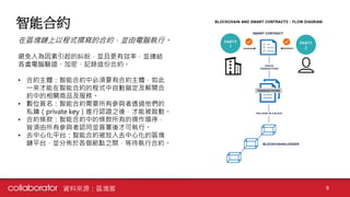 智能合約
9
在區塊鏈上以程式撰寫的合約，並由電腦執行。
避免人為因素引起的糾紛，並且更有效率，並連結
各處電腦驗證、加密、記錄這份合約。
• 合約主體：智能合約中必須要有合約主體，如此
一來才能在智能合約的程式中自動鎖定及解開合
約中的相關商品及服務。
• 數位簽名：智能合約需要所有參與者透過他們的
私鑰（private key）進行認證之後，才能被啟動。
• 合約條款：智能合約中的條款所有的操作順序，
皆須由所有參與者認同並簽署後才可執行。
• 去中心化平台：智能合約被放入去中心化的區塊
鏈平台，並分佈於各個節點之間，等待執行合約。
資料來源：區塊客
 
