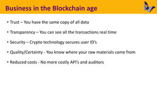 Business in the Blockchain age
• Trust – You have the same copy of all data
• Transparency – You can see all the transactions real time
• Security – Crypto technology secures user ID’s
• Quality/Certainty - You know where your raw materials came from
• Reduced costs - No more costly API’s and auditors
 