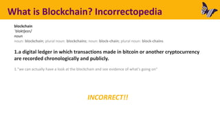 INCORRECT!!
What is Blockchain? Incorrectopedia
blockchain
ˈblɒktʃeɪn/
noun
noun: blockchain; plural noun: blockchains; noun: block-chain; plural noun: block-chains
1.a digital ledger in which transactions made in bitcoin or another cryptocurrency
are recorded chronologically and publicly.
1."we can actually have a look at the blockchain and see evidence of what's going on"
 