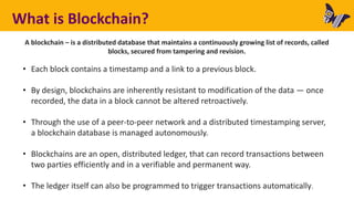 What is Blockchain?
A blockchain – is a distributed database that maintains a continuously growing list of records, called
blocks, secured from tampering and revision.
• Each block contains a timestamp and a link to a previous block.
• By design, blockchains are inherently resistant to modification of the data — once
recorded, the data in a block cannot be altered retroactively.
• Through the use of a peer-to-peer network and a distributed timestamping server,
a blockchain database is managed autonomously.
• Blockchains are an open, distributed ledger, that can record transactions between
two parties efficiently and in a verifiable and permanent way.
• The ledger itself can also be programmed to trigger transactions automatically.
 