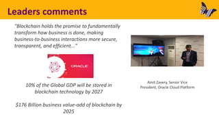 Leaders comments
"Blockchain holds the promise to fundamentally
transform how business is done, making
business-to-business interactions more secure,
transparent, and efficient..."
10% of the Global GDP will be stored in
blockchain technology by 2027
$176 Billion business value-add of blockchain by
2025
Amit Zavery, Senior Vice
President, Oracle Cloud Platform
 