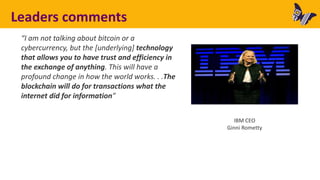Leaders comments
“I am not talking about bitcoin or a
cybercurrency, but the [underlying] technology
that allows you to have trust and efficiency in
the exchange of anything. This will have a
profound change in how the world works. . .The
blockchain will do for transactions what the
internet did for information”
IBM CEO
Ginni Rometty
 