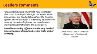 Leaders comments
“Blockchain is a very important, new technology
that could have implications for the way in which
transactions are handled throughout the financial
system. We’re looking at it in terms of its promise in
some of the technologies we use ourselves and
many financial institutions are looking at it.
It could make a big difference to the may in which
transactions are cleared and settled in the global
economy.”
Janet Yellen, Chair of the Board
of Governors of the Federal
Reserve
 